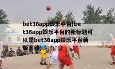 bet36app娱乐平台(bet36app娱乐平台的新标题可以是bet36app娱乐平台新版上线)